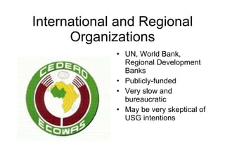 International and Regional Organizations UN, World Bank, Regional Development Banks Publicly-funded Very slow and bureaucratic May be very skeptical of USG intentions 
