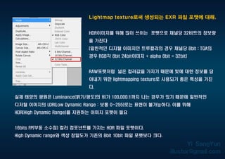 Lightmap texture로써 생성되는 EXR 파일 포맷에 대해.
HDR이미지를 위해 많이 쓰이는 포맷으로 채널당 32비트의 정보량
을 가진다
(일반적인 디지털 이미지인 트루컬러의 경우 채널당 8bit : TGA의
경우 RGB각 8bit 24bit이미지 + alpha 8bit = 32bit)
RAW포맷처럼 넓은 컬러값을 가지기 때문에 빛에 대한 정보를 담
아내기 위한 lightmapping texture로 사용되기 좋은 특성을 가진
다.
실제 태양의 광원은 Luminance(밝기/광도)의 비가 100,000:1까지 나는 경우가 있기 때문에 일반적인
디저털 이미지의 LDR(Low Dynamic Range : 보통 0~255)로는 표현이 불가능하다. 이를 위해
HDR(High Dynamic Range)를 지원하는 이미지 포맷이 필요
16bits FP(부동 소수점) 컬러 컴포넌트를 가지는 HDR 파일 포맷이다.
High Dynamic range와 색상 정밀도가 기존의 8bit 10bit 파일 포맷보다 크다.
 