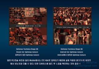 Defense Technica Stage 08
Steam Ver lightmap texture
압축되지 않은 lightmap texture
일반 PC/콘솔 버전과 달리 Mobile에서는 ETC 4bit로 압축되기 때문에 실제 적용된 밝기가 PC 뷰포트
에서 보는것과 다를 수 있다. 타겟 디바이스에 빌드 후 느낌을 확인하는 것이 중요~!
Defense Technica Stage 08
Android Ver lightmap texture
Android에서 압축된 lightmap texture
 
