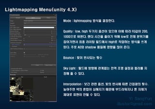 Mode : lightmapping 방식을 결정한다.
Quality : low, high 두가지 옵션이 있으며 이에 따라 FG값이 200,
1000으로 바뀐다. 렌더 시간을 줄이기 위해 low로 전체 분위기를
잡아가면서 최종 라이팅 빌드에서 high로 작업하는 방식을 쓰게
된다. 주로 AO와 shadow 품질에 영향을 많이 준다.
Bounce : 빛이 반사되는 횟수
Sky Light : 필드에 방향에 관계없는 전역 조명 설정과 컬러를 지
정해 줄 수 있다.
Interpolation : 보간 관련 옵션, 빛의 반사에 따른 간접광의 횟수.
높여주면 색의 혼합이 심해지기 때문에 부드러워지나 톤 자체가
제대로 표현이 안될 수 있다.
Lightmapping Menu(unity 4.X)
 