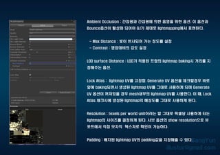 Ambient Occlusion : 간접광과 간섭광에 의한 음영을 위한 옵션. 이 옵션과
Bounce옵션이 활성화 되어야 G.I가 제대로 lightmapping에서 표현된다.
- Max Distance : 빛이 반사되어 가는 정도를 설정
- Contrast : 명암대비의 강도 설정
LOD surface Distance : LOD가 적용된 프랍의 lightmap baking시 거리를 지
정해주는 옵션.
Lock Atlas : lightmap UV를 고정함. Generate UV 옵션을 체크할경우 바로
앞에 baking되면서 생성된 lightmap UV를 그대로 사용하게 되며 Generate
UV 옵션이 꺼져있을 경우 mesh내부의 lightmap UV를 사용한다. 이 때, Lock
Atlas 체크시에 생성된 lightmap의 해상도를 그대로 사용하게 된다.
Resolution : texels per world unit이라는 말 그대로 픽셀당 사용하게 되는
lightmap의 사이즈를 결정하게 된다. 서브 옵션의 show resolution으로 뷰
포트에서 직접 모자익 텍스쳐로 확인이 가능하다.
Padding : 배치된 lightmap UV의 padding값을 지정해줄 수 있다.
 