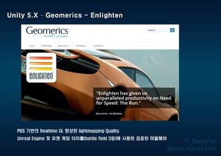 PBS 기반의 Realtime GI. 향상된 lightmapping Quality.
Unreal Engine 및 유명 게임 타이틀(battle field 3등)에 사용된 검증된 미들웨어
Unity 5.X – Geomerics - Enlighten
 