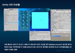 Unity 5의 이슈들
단일 메쉬의 사이즈가 유니티 스케일 약 100x100 사이즈 이상일 경우 lightmap process가 중간에 멈추는
현상이 있음. 프로젝트별 이 기준을 넘어서지 않는 방식으로 제작해야 함.(현재 유니티 코리아를 통해서 위
내용은 전달한 상황)
 