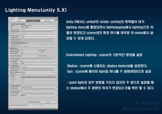 Lighting Menu(unity 5.X)
Unity 5에서는 unity4의 render setting의 항목들이 대거
lighting menu에 통합되면서 lightmapping에서 lighting으로 이
름이 변경되고 scene내의 환경 변수를 대부분 이 menu에서 설
정할 수 있게 되었다.
Environment Lighting : scene의 기본적인 환경을 설정
Skybox : scene에 사용되는 skybox material을 설정한다.
Sun : scene에 배치된 light중 하나를 주 광원(태양)으로 설정
* point light의 경우 방향을 가지지 않지만 주 광으로 설정할 때
는 skybox에서 주 광원의 위치가 변경되는것을 확인 할 수 있다.
 