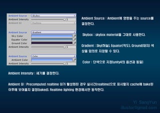 Ambient Source : Ambient에 영향을 주는 source를
결정한다.
Skybox : skybox material을 그대로 사용한다.
Gradient : Sky(하늘), Equator(적도), Ground(대지) 색
상을 임의로 지정할 수 있다.
Color : 단색으로 지정(unity4의 옵션과 동일)
Ambient Intensity : 세기를 결정한다.
Ambient GI : Precomputed realtime GI가 활성화된 경우 실시간(realtime)으로 표시할지 cache에 bake된
이후에 보여줄지 결정(baked). Realtime lighting 환경에서만 동작한다.
 