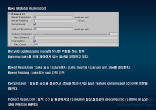 Bake GI(Global illumination)
Unity4의 Lightmapping menu와 유사한 역할을 하는 항목
Lightmap bake를 위해 제어하게 되는 옵션을 포함하고 있다.
Baked Resolution : bake 되는 texture에서 static mesh의 texel per unit size를 결정한다.
Baked Padding : bake되는 unit 간의 간격
Compressed : 필요한 공간을 절감하고 성능을 향상시키는 옵션. Texture compressed option에 영향을
미친다.
Indirect Resolution : 동적 라이팅 환경에서의 resolution 설정(설정값이 precomputed realtime GI 값과
같이 연동되어 바뀐다)
 