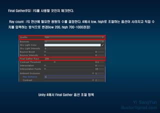 Final Gather(FG) : FG를 사용할 것인지 체크한다.
Ray count : FG 연산에 필요한 광원의 수를 결정한다. 4에서 low, high로 조절하는 옵션이 사라지고 직접 수
치를 입력하는 방식으로 변경(low 200, high 700-1000권장)
Unity 4에서 Final Gather 옵션 조절 항목
 