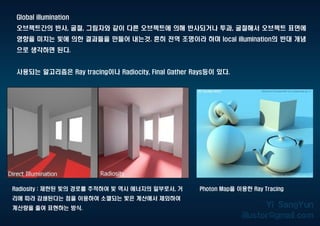 Global illumination
오브젝트간의 반사, 굴절, 그림자와 같이 다른 오브젝트에 의해 반사되거나 투과, 굴절해서 오브젝트 표면에
영향을 미치는 빛에 의한 결과들을 만들어 내는것. 흔히 전역 조명이라 하며 local illumination의 반대 개념
으로 생각하면 된다.
사용되는 알고리즘은 Ray tracing이나 Radiocity, Final Gather Rays등이 있다.
Radiosity : 제한된 빛의 경로를 추적하여 빛 역시 에너지의 일부로서, 거
리에 따라 감쇄된다는 점을 이용하여 소멸되는 빛은 계산에서 제외하여
계산량을 줄여 표현하는 방식.
Photon Map을 이용한 Ray Tracing
 