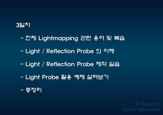 3일차
- 전체 Lightmapping 관련 용어 및 복습
- Light / Reflection Probe 의 이해
- Light / Reflection Probe 제작 실습
- Light Probe 활용 예제 살펴보기
- 총정리
 