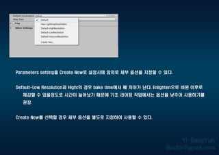 Parameters setting을 Create New로 설정시에 임의로 세부 옵션을 지정할 수 있다.
Default-Low Resolution과 Hight의 경우 bake time에서 꽤 차이가 난다. Enlighten으로 바뀐 이후로
체감할 수 있을정도로 시간이 늘어났기 때문에 기초 라이팅 작업에서는 옵션을 낮추어 사용하기를
권장.
Create New를 선택할 경우 세부 옵션을 별도로 지정하여 사용할 수 있다.
 