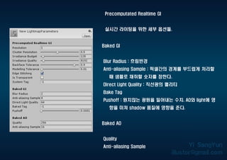 Precomputated Realtime GI
실시간 라이팅을 위한 세부 옵션들.
Baked GI
Blur Radius : 흐림반경
Anti-aliasing Sample : 픽셀간의 경계를 부드럽게 처리할
때 샘플로 채취할 숫자를 정한다.
Direct Light Quality : 직선광의 퀄리티
Bake Tag
Pushoff : 원치않는 광원을 밀어내는 수치. AO와 light에 영
향을 미쳐 shadow 품질에 영향을 준다.
Baked AO
Quality
Anti-aliasing Sample
 