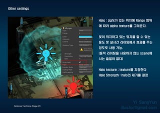 Other settings
Defense Technica Stage 20
Halo : Light가 있는 위치에 Range 범위
에 따라 alpha texture를 그려준다.
빛이 위치하고 있는 위치를 알 수 있는
용도 및 실시간 라이팅에서 효과를 주는
정도로 사용 가능.
(동적 라이팅을 사용하지 않는 scene에
서는 쓸일이 없다)
Halo texture : texture를 지정한다
Halo Strength : halo의 세기를 결정
 