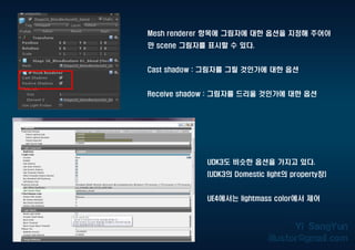 Mesh renderer 항목에 그림자에 대한 옵션을 지정해 주어야
만 scene 그림자를 표시할 수 있다.
Cast shadow : 그림자를 그릴 것인가에 대한 옵션
Receive shadow : 그림자를 드리울 것인가에 대한 옵션
UDK3도 비슷한 옵션을 가지고 있다.
(UDK3의 Domestic light의 property창)
UE4에서는 lightmass color에서 제어
 