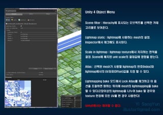 Unity 4 Object Menu
Scene filter : Hierachy에 표시되는 오브젝트를 선택한 카테
고리별로 보여준다.
Lightmap static : lightmap에 사용하는 mesh의 설정.
Inspector에서 체크해도 표시된다.
Scale in lightmap : lightmap texture에서 차지하는 면적을
결정. Scene에 배치된 unit scale의 절대값에 영향을 받는다.
Atlas : 선택된 mesh가 사용할 lightmap의 번호(Index)와
lightmap에서의 UV좌표(Offset)값을 지정 할 수 있다.
Lightmapping bake 모드에서 Lock Atlas를 체크하고 이 옵
션을 조절하면 원하는 위치에 mesh의 lightmapping을 bake
할 수 있다.(2장이상의 lightmap을 나누어 bake 할 경우와
texture 한장에 모든 UV를 편 경우 사용한다)
Unity5에서는 제어할 수 없다.
 