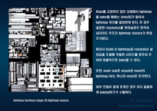 Defense technica stage 26 lightmap texture
Atlas를 고정하지 않은 상태에서 lightmap
을 bake할 때에는 Unity3D가 알아서
lightmap 위치를 결정하게 된다. 이 경우
설정한 resolution을 벗어날경우 면적이
남더라도 무조건 lightmap texture가 한장
추가된다.
따라서 Scale in lightmap과 resolution 설
정값을 조절해 적절히 사이즈를 맞추어 주
어야 효율적으로 bake할 수 있다.
또한, multi-sub로 attack된 mesh의
lightmap UV는 하나의 mesh로 인식한다.
내부 프랍이 잘개 쪼개진 경우 보다 촘촘하
게 baking하기가 수월하다.
 