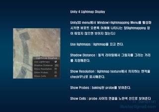 Unity 4 Lightmap Display
Unity3D menu에서 Window>>lightmapping Menu를 활성화
시키면 뷰포트 오른쪽 아래에 나타나는 창(lightmapping 창
이 떠있지 않으면 보이지 않는다.)
Use lightmaps : lightmap을 끄고 켠다.
Shadow Distance : 동적 라이팅에서 그림자를 그리는 거리
를 지정해준다.
Show Resolution : lightmap texture에서 차지하는 면적을
check무늬로 표시해준다.
Show Probes : baking된 probe를 보여준다.
Show Cells : probe 사이의 연결을 노란색 선으로 보여준다
 