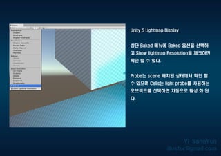 Unity 5 Lightmap Display
상단 Baked 메뉴에 Baked 옵션을 선택하
고 Show lightmap Resolution을 체크하면
확인 할 수 있다.
Probe는 scene 배치된 상태에서 확인 할
수 있으며 Cells는 light probe를 사용하는
오브젝트를 선택하면 자동으로 활성 화 된
다.
 