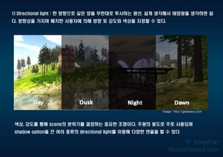 1) Directional light : 한 방향으로 같은 양을 무한대로 투사하는 광선. 쉽게 생각해서 태양광을 생각하면 쉽
다. 방향성을 가지며 배치한 사용자에 의해 방향 및 강도와 색상을 지정할 수 있다.
Image : http://galawana.com
색상, 강도를 통해 scene의 분위기를 결정하는 중요한 조명이다. 주광의 용도로 주로 사용되며
shadow option을 끈 여러 종류의 directional light를 이용해 다양한 연출을 할 수 있다
 
