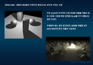 2)Point light : 광원의 중심에서 주변으로 퍼져나가는 빛으로 쓰이는 조명
주로 scene의 부가적인 조명 효과와 연출을 위해서 많
이 쓰이며 그외에 특정 영역에 focus를 주기 위해서도
많이 쓰인다.
주광원이 없는 닫힌 공간(던젼, 실내)을 연출할 경우
point light만으로도 연출이 가능하다.
 