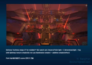 Defense Technica stage 27 for mobile(1st DLC patch ver). Several Point light + 3 directional light + fog
Unlit lightmap texture shader(do not use illumination shader) + addiitive shader(effect)
Point light를 활용한 scene 분위기 연출
 