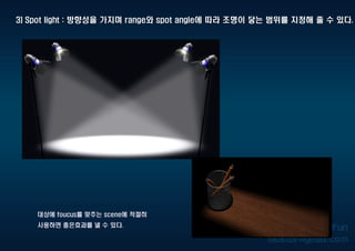 3) Spot light : 방향성을 가지며 range와 spot angle에 따라 조명이 닿는 범위를 지정해 줄 수 있다.
대상에 foucus를 맞추는 scene에 적절히
사용하면 좋은효과를 낼 수 있다.
 