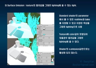 5) Surface Emission : texture의 컬러값을 그대로 lighting에 쓸 수 있는 light.
Standard shader의 parameter
에서 볼 수 있듯 realtime과 bake
를 지정할 수 있고 지정된 색상을
그대로 lighting으로 사용
Texture에 color값이 포함되어
있을경우 컬러값을 그대로
lighting에 쓸 수 있다.
Shader의 o.emission값만으로는
활성화 되지 않는다.
 