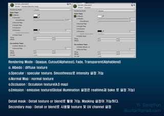 Rendering Mode : Opaque, Cutout(Alphatest), Fade, Transparent(Alphablend)
o. Albedo : diffuse texture
o.Specular : specular texture. Smoothness로 intensity 설정 가능
o.Normal Map : normal texture
o.Occlusion : Occulsion texture(A.O map)
o.Emission : emissive texture(Global illumination 설정은 realtime과 bake 로 설정 가능)
Detail mask : Detail texture or blend로 활용 가능. Masking 설정이 가능하다.
Secondary map : Detail or blend로 사용할 texture 및 UV channel 설정
 