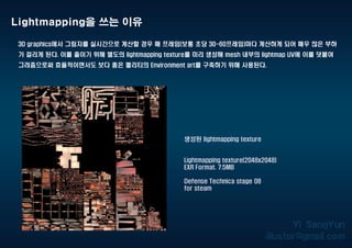 Lightmapping을 쓰는 이유
3D graphics에서 그림자를 실시간으로 계산할 경우 매 프레임(보통 초당 30-60프레임)마다 계산하게 되어 매우 많은 부하
가 걸리게 된다. 이를 줄이기 위해 별도의 lightmapping texture를 미리 생성해 mesh 내부의 lightmap UV에 이를 덧붙여
그려줌으로써 효율적이면서도 보다 좋은 퀄리티의 Environment art를 구축하기 위해 사용된다.
생성된 lightmapping texture
Lightmapping texture(2048x2048)
EXR Format. 7.5MB
Defense Technica stage 08
for steam
 