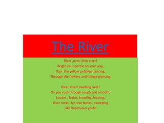 The River
River ,river ,little river!
Bright you sparcle on your way,
O;er the yellow pebbles dancing,
Through the flowers and foliage glancing
River, river! swelling river!
On you rush through rough and smooth;
Louder , faster, brawling .leaping,
Over rocks, by rose banks , sweeping
Like impetuous youth
 