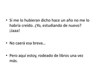 • Si me lo hubieran dicho hace un año no me lo
habría creído. ¿Yo, estudiando de nuevo?
¡Jaaa!
• No caerá esa breva…
• Pero aquí estoy, rodeado de libros una vez
más.
 