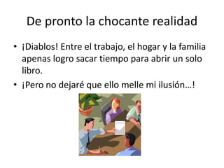 De pronto la chocante realidad
• ¡Diablos! Entre el trabajo, el hogar y la familia
apenas logro sacar tiempo para abrir un solo
libro.
• ¡Pero no dejaré que ello melle mi ilusión…!
 