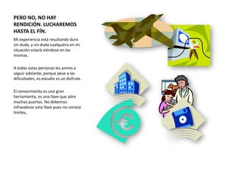 PERO NO, NO HAY
RENDICIÓN. LUCHAREMOS
HASTA EL FÍN.
Mi experiencia está resultando dura
sin duda, y sin duda cualquiera en mi
situación estará viéndose en las
mismas.
A todas estas personas les animo a
seguir adelante, porque pese a las
dificultades, es estudio es un disfrute.
El conocimiento es una gran
herramienta, es una llave que abre
muchas puertas. No debemos
infravalorar esta llave pues no conoce
límites,
 