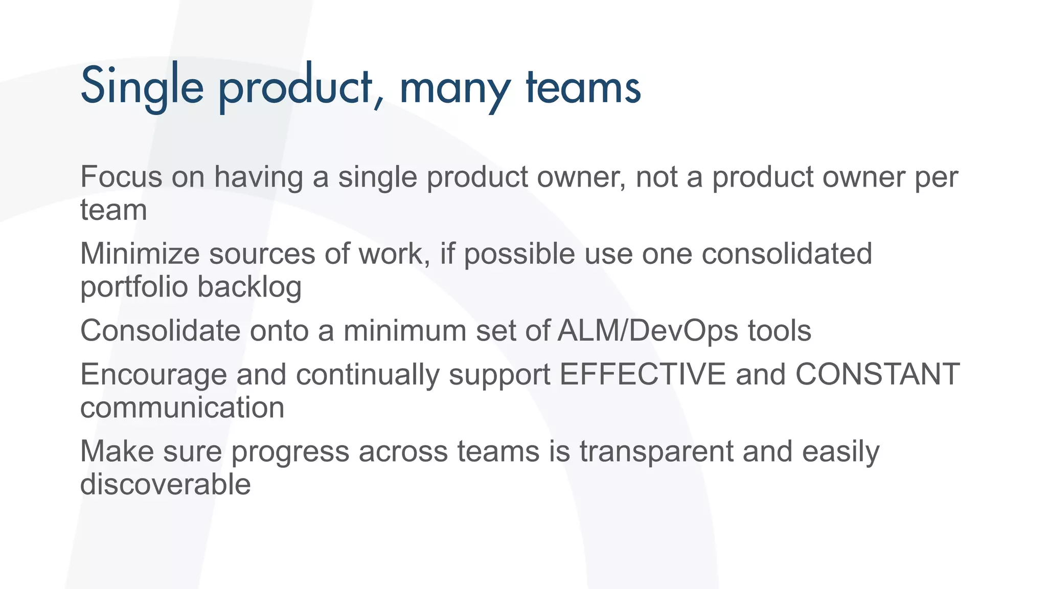 Focus on having a single product owner, not a product owner per
team
Minimize sources of work, if possible use one consolidated
portfolio backlog
Consolidate onto a minimum set of ALM/DevOps tools
Encourage and continually support EFFECTIVE and CONSTANT
communication
Make sure progress across teams is transparent and easily
discoverable
 