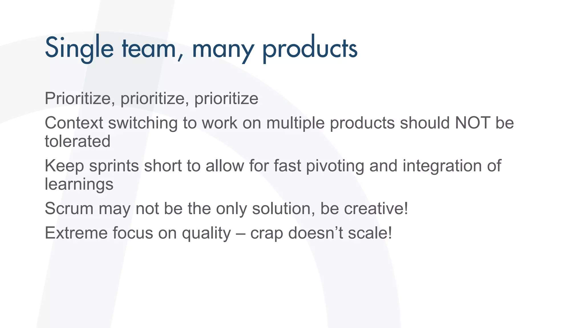 Prioritize, prioritize, prioritize
Context switching to work on multiple products should NOT be
tolerated
Keep sprints short to allow for fast pivoting and integration of
learnings
Scrum may not be the only solution, be creative!
Extreme focus on quality – crap doesn’t scale!
 