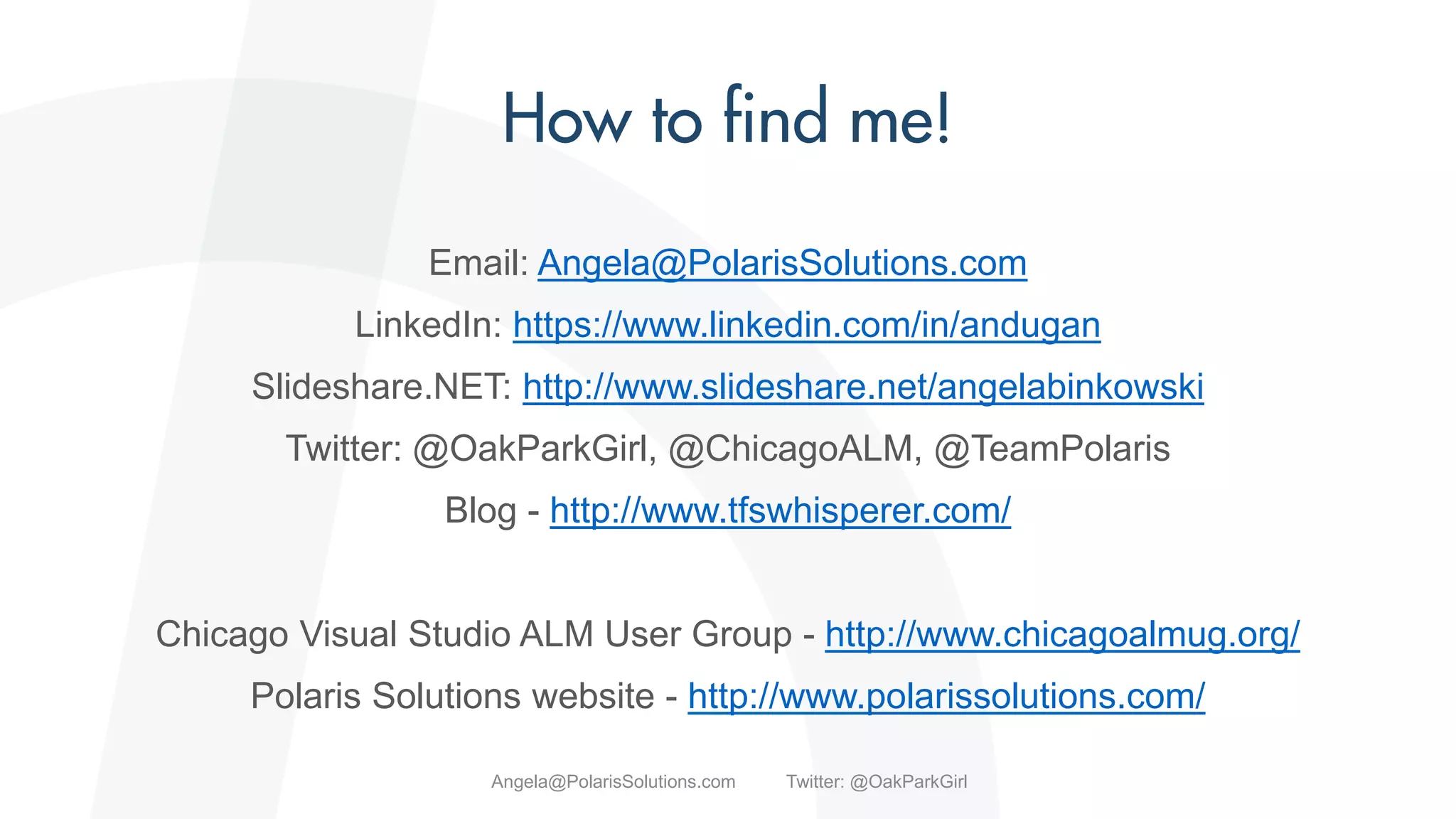 Email: Angela@PolarisSolutions.com
LinkedIn: https://www.linkedin.com/in/andugan
Slideshare.NET: http://www.slideshare.net/angelabinkowski
Twitter: @OakParkGirl, @ChicagoALM, @TeamPolaris
Blog - http://www.tfswhisperer.com/
Chicago Visual Studio ALM User Group - http://www.chicagoalmug.org/
Polaris Solutions website - http://www.polarissolutions.com/
Angela@PolarisSolutions.com Twitter: @OakParkGirl
 
