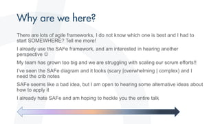 There are lots of agile frameworks, I do not know which one is best and I had to
start SOMEWHERE? Tell me more!
I already use the SAFe framework, and am interested in hearing another
perspective 
My team has grown too big and we are struggling with scaling our scrum efforts!!
I’ve seen the SAFe diagram and it looks (scary |overwhelming | complex) and I
need the crib notes
SAFe seems like a bad idea, but I am open to hearing some alternative ideas about
how to apply it
I already hate SAFe and am hoping to heckle you the entire talk
 
