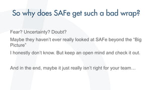 Fear? Uncertainty? Doubt?
Maybe they haven’t ever really looked at SAFe beyond the “Big
Picture”
I honestly don’t know. But keep an open mind and check it out.
And in the end, maybe it just really isn’t right for your team…
 