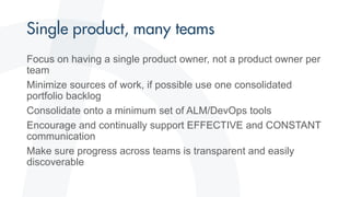 Focus on having a single product owner, not a product owner per
team
Minimize sources of work, if possible use one consolidated
portfolio backlog
Consolidate onto a minimum set of ALM/DevOps tools
Encourage and continually support EFFECTIVE and CONSTANT
communication
Make sure progress across teams is transparent and easily
discoverable
 