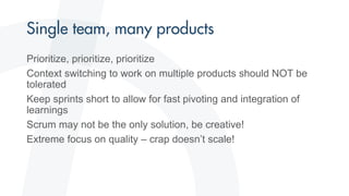 Prioritize, prioritize, prioritize
Context switching to work on multiple products should NOT be
tolerated
Keep sprints short to allow for fast pivoting and integration of
learnings
Scrum may not be the only solution, be creative!
Extreme focus on quality – crap doesn’t scale!
 