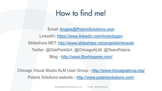Email: Angela@PolarisSolutions.com
LinkedIn: https://www.linkedin.com/in/andugan
Slideshare.NET: http://www.slideshare.net/angelabinkowski
Twitter: @OakParkGirl, @ChicagoALM, @TeamPolaris
Blog - http://www.tfswhisperer.com/
Chicago Visual Studio ALM User Group - http://www.chicagoalmug.org/
Polaris Solutions website - http://www.polarissolutions.com/
Angela@PolarisSolutions.com Twitter: @OakParkGirl
 