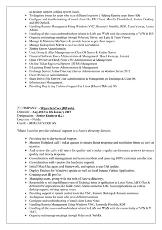 as desktop support, solving system issues.
 To diagnose issues for users who sit at different locations ( Helping Remote users from HO)
 Configure and troubleshooting of email client like EM Client, Mozilla Thunderbird, Zimbra Desktop,
and MS Outlook.
 Handling Remote Management Using Windows VNC, Remotely Possible, RDP, Team Viewer, Ammy
Admin.
 Handling all the issues and troubleshoot related to LAN and WAN with the connectivity of VPN & ISP.
 Organize and manage meetings through Polycom, Skype, and Lync & Team Viewer.
 Manage & Maintain File-Server & provide Access as per client request.
 Manage backup from Server as well as client workstation.
 Zimbra Server Administration
 User, Group & Alias Management on Clear OS Server & Zimbra Server
 Financial Software Users Administration & Management (Hosel, Genesys, Loxon)
 Open VPN Server/Check Point VPN Administration & Management
 On-line Ticket Registered System (OTRS) Management
 E-Learning Portal Server Administration & Management
 Exchange Server (Active Directory) Server Administration on Window Server 2012
 Clear OS Server Administration
 Share Drive (File Server) User Administration & Management on Exchange & Clear OS
 Infrastructure Management.
 Providing Day to day Technical support For Linux (Ubuntu/Debi an) OS.
2: COMPANY: - Wipro InfoTech (Off role)
Duration: - Aug-2012 to 4th January 2015
Designation: - Senior Engineer (L2).
Location: - Noida.
Client: - BUREAUVERITAS
Where I used to provide technical support in a Active directory domain.
 Providing day to day technical Support.
 Monitor Helpdesk call / ticket queues to ensure faster response and resolution times as well as
monitor
 And review the calls with users for quality and conduct regular performance reviews to ensure
quality and timely response.
 Co-ordination with management and team members and ensuring 100% customer satisfaction.
 Co-ordination with vendors for hardware support.
 Install MacAfee agent and framework, and update as per Dat update.
 Deploy Patches for Windows update as well as local bureau Veritas Application.
 Creating user ID profile.
 Managing users, group with the help of Active directory.
 Responsible to solving different types of Technical issue in application as Lotus Notes, MS Office &
different BV applications like Jwalk, Sibel, Aramis and other URL based applications, as well as
desktop support, solving system issues.
 Providing support to remote control tools like VNC, Remote Desktop & Remote assistance
 To diagnose issues for users who sit at different locations
 Configure and troubleshooting of email client Lotus Notes.
 Handling Remote Management Using Windows VNC, Remotely Possible, RDP
 Handling all the issues and troubleshoot related to LAN and WAN with the connectivity of VPN & V
-SAT.
 Organize and manage meetings through Polycom & WebEx.
 
