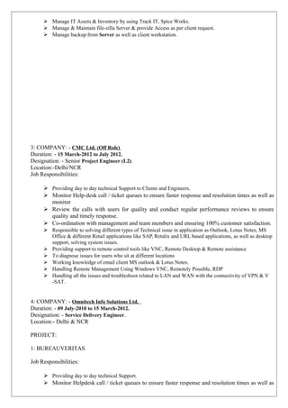  Manage IT Assets & Inventory by using Track IT, Spice Works.
 Manage & Maintain file-zilla Server & provide Access as per client request.
 Manage backup from Server as well as client workstation.
3: COMPANY: - CMC Ltd. (Off Role)
Duration: - 15 March-2012 to July 2012.
Designation: - Senior Project Engineer (L2).
Location:-Delhi/NCR
Job Responsibilities:
 Providing day to day technical Support to Clients and Engineers.
 Monitor Help-desk call / ticket queues to ensure faster response and resolution times as well as
monitor
 Review the calls with users for quality and conduct regular performance reviews to ensure
quality and timely response.
 Co-ordination with management and team members and ensuring 100% customer satisfaction.
 Responsible to solving different types of Technical issue in application as Outlook, Lotus Notes, MS
Office & different Retail applications like SAP, Retalix and URL based applications, as well as desktop
support, solving system issues.
 Providing support to remote control tools like VNC, Remote Desktop & Remote assistance
 To diagnose issues for users who sit at different locations
 Working knowledge of email client MS outlook & Lotus Notes.
 Handling Remote Management Using Windows VNC, Remotely Possible, RDP
 Handling all the issues and troubleshoot related to LAN and WAN with the connectivity of VPN & V
-SAT.
4: COMPANY: - Omnitech Info Solutions Ltd.
Duration: - 09 July-2010 to 15 March-2012.
Designation: - Service Delivery Engineer.
Location:- Delhi & NCR
PROJECT:
1: BUREAUVERITAS
Job Responsibilities:
 Providing day to day technical Support.
 Monitor Helpdesk call / ticket queues to ensure faster response and resolution times as well as
 