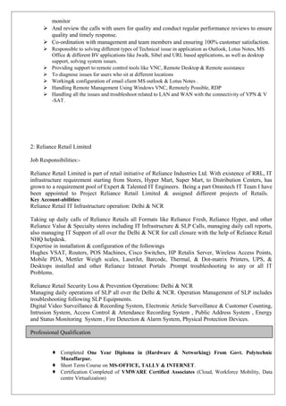 monitor
 And review the calls with users for quality and conduct regular performance reviews to ensure
quality and timely response.
 Co-ordination with management and team members and ensuring 100% customer satisfaction.
 Responsible to solving different types of Technical issue in application as Outlook, Lotus Notes, MS
Office & different BV applications like Jwalk, Sibel and URL based applications, as well as desktop
support, solving system issues.
 Providing support to remote control tools like VNC, Remote Desktop & Remote assistance
 To diagnose issues for users who sit at different locations
 Working& configuration of email client MS outlook & Lotus Notes .
 Handling Remote Management Using Windows VNC, Remotely Possible, RDP
 Handling all the issues and troubleshoot related to LAN and WAN with the connectivity of VPN & V
-SAT.
2: Reliance Retail Limited
Job Responsibilities:-
Reliance Retail Limited is part of retail initiative of Reliance Industries Ltd. With existence of RRL, IT
infrastructure requirement starting from Stores, Hyper Mart, Super Mart, to Distribution Centers, has
grown to a requirement pool of Expert & Talented IT Engineers. Being a part Omnitech IT Team I have
been appointed to Project Reliance Retail Limited & assigned different projects of Retails.
Key Account-abilities:
Reliance Retail IT Infrastructure operation: Delhi & NCR
Taking up daily calls of Reliance Retails all Formats like Reliance Fresh, Reliance Hyper, and other
Reliance Value & Specialty stores including IT Infrastructure & SLP Calls, managing daily call reports,
also managing IT Support of all over the Delhi & NCR for call closure with the help of Reliance Retail
NHQ helpdesk.
Expertise in installation & configuration of the followings
Hughes VSAT, Routers, POS Machines, Cisco Switches, HP Retalix Server, Wireless Access Points,
Mobile PDA, Mettler Weigh scales, LaserJet, Barcode, Thermal, & Dot-matrix Printers, UPS, &
Desktops installed and other Reliance Intranet Portals .Prompt troubleshooting to any or all IT
Problems.
Reliance Retail Security Loss & Prevention Operations: Delhi & NCR
Managing daily operations of SLP all over the Delhi & NCR. Operation Management of SLP includes
troubleshooting following SLP Equipments.
Digital Video Surveillance & Recording System, Electronic Article Surveillance & Customer Counting,
Intrusion System, Access Control & Attendance Recording System , Public Address System , Energy
and Status Monitoring System , Fire Detection & Alarm System, Physical Protection Devices.
Professional Qualification
 Completed One Year Diploma in (Hardware & Networking) From Govt. Polytechnic
Muzaffarpur.
 Short Term Course on MS-OFFICE, TALLY & INTERNET.
 Certification Completed of VMWARE Certified Associates (Cloud, Workforce Mobility, Data
centre Virtualization)
 