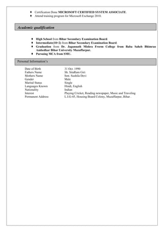  Certification Done MICROSOFT CERTIFIED SYSTEM ASSOCIATE.
 Attend training program for Microsoft Exchange 2010.
Academic qualification
 High School from Bihar Secondary Examination Board.
 Intermediate(10+2) from Bihar Secondary Examination Board.
 Graduation from Dr. Jagannath Mishra Frorm College from Baba Saheb Bhimrao
Ambedkar Bihar University Muzaffarpur.
 Pursuing MCA from SMU.
Personal Information’s
Date of Birth 31 Oct. 1990
Fathers Name Sh. SitaRam Giri
Mothers Name Smt. Sushila Devi
Gender Male
Marital Status Single
Languages Known Hindi, English
Nationality Indian
Interest Playing Cricket, Reading newspaper, Music and Traveling
Permanent Address L.I.G-45, Housing Board Colony, Muzaffarpur, Bihar .
 