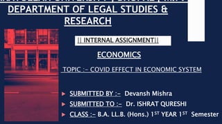 RKATULLAH UNIVERSITY , BHOPAL [ M.P. ]
DEPARTMENT OF LEGAL STUDIES &
RESEARCH
ECONOMICS
|| INTERNAL ASSIGNMENT||
 SUBMITTED BY :- Devansh Mishra
 SUBMITTED TO :- Dr. ISHRAT QURESHI
 CLASS :- B.A. LL.B. (Hons.) 1ST YEAR 1ST Semester
TOPIC :- COVID EFFECT IN ECONOMIC SYSTEM
 