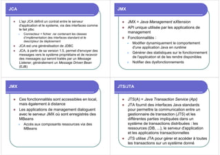 JCA
z L'api JCA définit un contrat entre le serveur
d'application et le systeme, via des interfaces comme
le fait jdbc
z Connecteur = fichier .rar contenant les classes
d’implémentation des interfaces standard et le
descripteur de déploiement
z JCA est une généralisation de JDBC
z JCA, à partir de sa version 1.5, permet d'envoyer des
messages vers le système propriétaire et de recevoir
des messages qui seront traités par un Message
Listener, généralement un Message Driven Bean
(EJB)
JMX
z JMX = Java Management eXtension
z API unique utilisée par les applications de
management
z Fonctionnalités :
z Modifier dynamiquement le comportement
d'une application Java en runtime
z Générer des statistiques sur le fonctionnement
de l'application et de les rendre disponibles
z Notifier des dysfonctionnements
JMX
z Ces fonctionnalités sont accessibles en local,
mais également à distance
z Les applications de management dialoguent
avec le serveur JMX où sont enregistrés des
MBeans
z Accès aux composants ressources via des
MBeans
JTS/JTA
z JTS(A) = Java Transaction Service (Api)
z JTA fournit des interfaces Java standards
pour permettre la communication entre un
gestionnaire de transaction (JTS) et les
différentes parties impliquées dans un
système de transactions distribuées : les
ressources (DB, ...), le serveur d'application
et les applications transactionnelles
z JTS utilise JTA pour gérer et accéder à toutes
les transactions sur un système donné
 