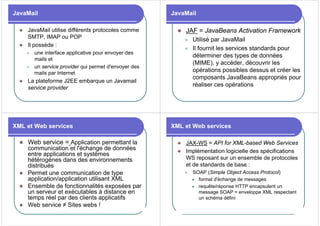 JavaMail
z JavaMail utilise différents protocoles comme
SMTP, IMAP ou POP
z Il possède :
z une interface applicative pour envoyer des
mails et
z un service provider qui permet d'envoyer des
mails par Internet
z La plateforme J2EE embarque un Javamail
service provider
JavaMail
z JAF = JavaBeans Activation Framework
z Utilisé par JavaMail
z Il fournit les services standards pour
déterminer des types de données
(MIME), y accéder, découvrir les
opérations possibles dessus et créer les
composants JavaBeans appropriés pour
réaliser ces opérations
XML et Web services
z Web service = Application permettant la
communication et l'échange de données
entre applications et systèmes
hétérogènes dans des environnements
distribués
z Permet une communication de type
application/application utilisant XML
z Ensemble de fonctionnalités exposées par
un serveur et exécutables à distance en
temps réel par des clients applicatifs
z Web service ≠ Sites webs !
XML et Web services
z JAX-WS = API for XML-based Web Services
z Implémentation logicielle des spécifications
WS reposant sur un ensemble de protocoles
et de standards de base :
z SOAP (Simple Object Access Protocol)
z format d'échange de messages
z requête/réponse HTTP encapsulent un
message SOAP = enveloppe XML respectant
un schéma défini
 