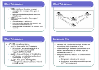 XML et Web services
z WSDL (Web Service Description Language)
z description des messages et des types de
données
z des outils permettent de générer des WSDL
(XMLSpy, etc.)
z UDDI (Universal Description Discovery and
Integration)
z Annuaire (registry ≠ repository)
z Fournit la manière de publier et de découvrir des
informations sur les Web services
z Utilisé lorsque le nombre de WS est important (> 50
souvent)
XML et Web services
XML et Web services
z API XML complémentaires
z JAXP = Java Api for Xml Processing
z API standard permettant de parser et de
transformer des documents XML
z Supporte DOM, SAX, XSLT
z JAXB = Java Architecture for Xml Binding
z API standard permettant de représenter un
schéma XML en objet java
z JAXR = Java Api for Xml Registries
z Accès générique à des registres sur Internet
(UDDI et ebXML)
Composants Web
z Servlets/JSP : constituent la brique de base des
applications Web dynamique en Java
z Cette technologie étend les fonctionnalités d'un
serveur web en traitant de manière objet les
requêtes/réponses HTTP
z Intégration à serveur web via un conteneur Web
z Servlet
z Composant exécuté sur le serveur
z Implémente le paradigme requête-réponse
(HTTP principalement)
 