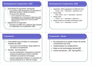 Développement d'application J2EE
z Assemblage de l'application (packaging)
z Les modules J2EE développés sont assemblés de
différentes manières : tâches ant, Maven, ...
z Ils peuvent être déployés :
z comme applications à part entière ou
z être assemblés avec un descripteur de déploiement J2EE
et être déployés en tant qu'application J2EE. L'application
J2EE est alors packagée dans un fichier possédant
l'extension .ear.
z Déploiement de l'application
z Consiste à installer et à configurer des modules
ou l'application sur la plateforme J2EE
Développement d'application J2EE
z Application J2EE (aggrégation de différents tiers)
z Fichier « .ear » + descripteur « application.xml »
z Niveau Web
z Web : fichier « .war » + descripteur « web.xml »
z Niveau EJB
z Fichier « .jar » + descripteur « ejbjar.xml »
z Niveau accès aux données (connecteurs JCA)
z Fichier « .rar » + descripteur « rar.xml »
Frameworks
z Il est parfois lourd d’utiliser un composant
standard de J2EE :
z trop ouvert, trop complexe, design patterns à
connaître et à implémenter
z Solution : les frameworks
z couches d'abstraction s'appuyant sur d'autres
briques plus génériques visant à simplifier
l’utilisation de certaines technologies
z briques spécialisées intégrant un ensemble de
bonnes pratiques et un cadre de codage
Frameworks : Struts
z Ne nécessite qu'un simple moteur de servlet
contrairement aux EJB
z Implémentation du modèle MVC2
z Basé sur les technologies Servlet/JSP
z Autres frameworks : JSF, Spring-MVC, ...
 