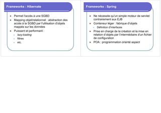 Frameworks : Hibernate
z Permet l'accès à une SGBD
z Mapping objet/relationnel : abstraction des
accès à la SGBD par l'utilisation d'objets
mappés sur les données
z Puissant et performant :
z lazy-loading
z filtres
z etc.
Frameworks : Spring
z Ne nécessite qu'un simple moteur de servlet
contrairement aux EJB
z Conteneur léger : fabrique d'objets
z Définition d'interfaces
z Prise en charge de la création et la mise en
relation d’objets par l’intermédiaire d’un fichier
de configuration
z POA : programmation orienté aspect
 